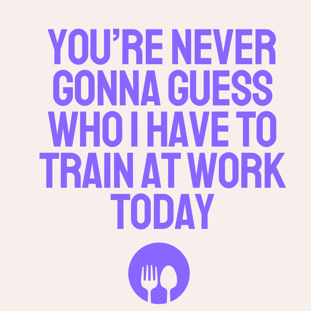 You're never gonna guess who I have to train at work today